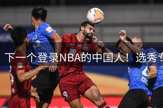 下一个登录NBA的中国人！选秀专家看好2米15国青小将