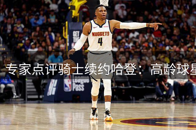 专家点评骑士续约哈登：高龄球星的长约风险引关注