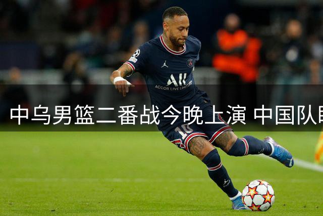 中乌男篮二番战今晚上演 中国队盼延续连胜势头