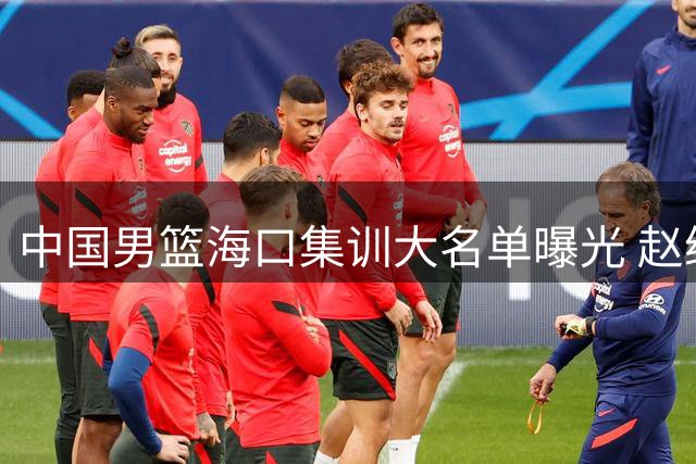 中国男篮海口集训大名单曝光 赵继伟领衔老将组 焦柏乔迎上位契机
