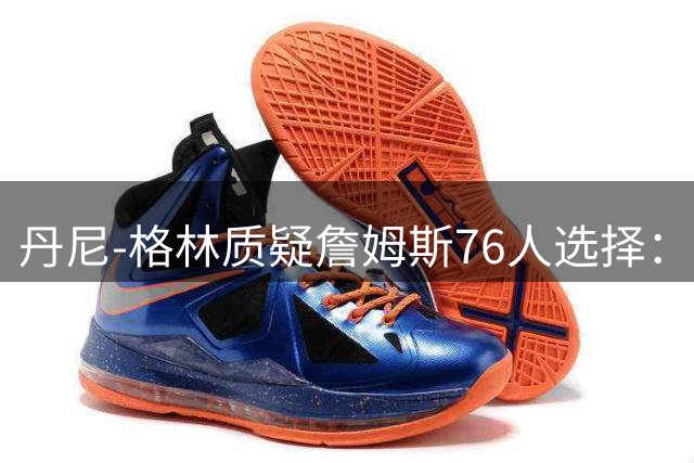 丹尼-格林质疑詹姆斯76人选择：纽约雷霆马刺或是更好夺冠选择？