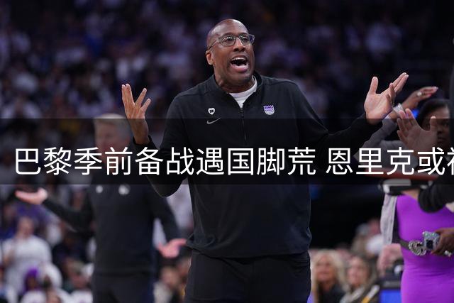 巴黎季前备战遇国脚荒 恩里克或被迫启用青年军