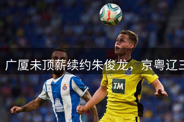 广厦未顶薪续约朱俊龙，京粤辽三强争夺战打响