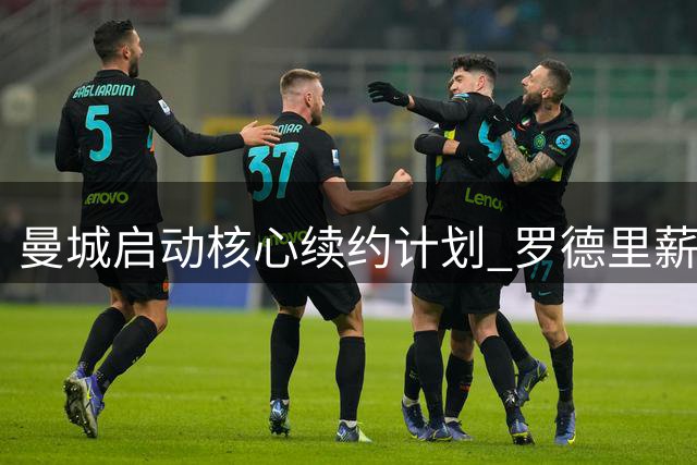 曼城启动核心续约计划 罗德里薪资将跻身顶薪行列