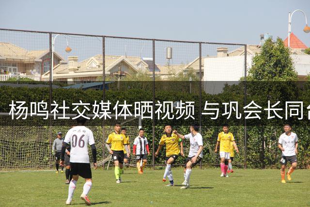 杨鸣社交媒体晒视频 与巩会长同台出现趣味小意外