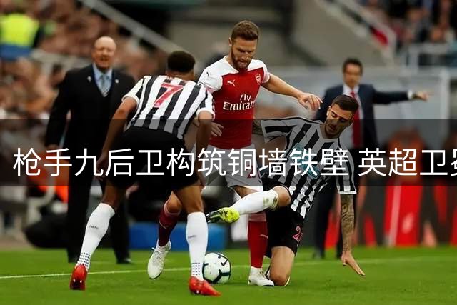 枪手九后卫构筑铜墙铁壁 英超卫冕之路机遇与挑战并存