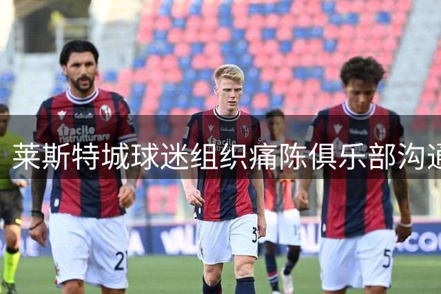 莱斯特城球迷组织痛陈俱乐部沟通无门 重大关切屡遭冷遇