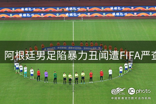 阿根廷男足陷暴力丑闻遭FIFA严查 世界杯冠军恐遭禁赛重罚