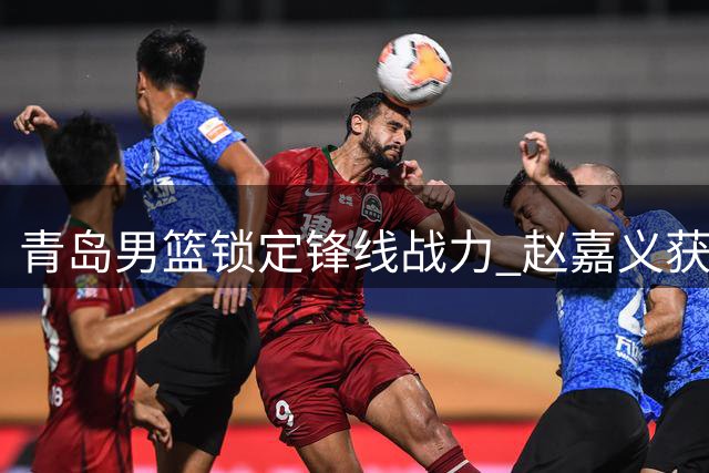 青岛男篮锁定锋线战力 赵嘉义获两年C类续约合同
