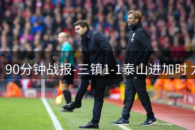 90分钟战报-三镇1-1泰山进加时 龙威头球破门刘洋救主于金永扑点
