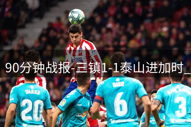 90分钟战报-三镇1-1泰山进加时 龙威头球破门刘洋救主于金永扑点